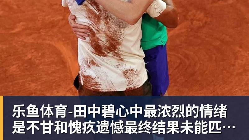 乐鱼体育-田中碧心中最浓烈的情绪是不甘和愧疚遗憾最终结果未能匹配付出