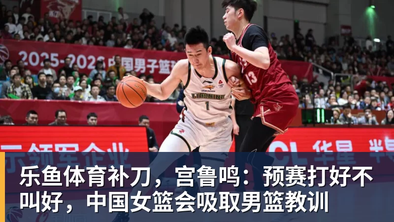 乐鱼体育补刀，宫鲁鸣：预赛打好不叫好，中国女篮会吸取男篮教训