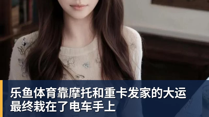 乐鱼体育靠摩托和重卡发家的大运 最终栽在了电车手上