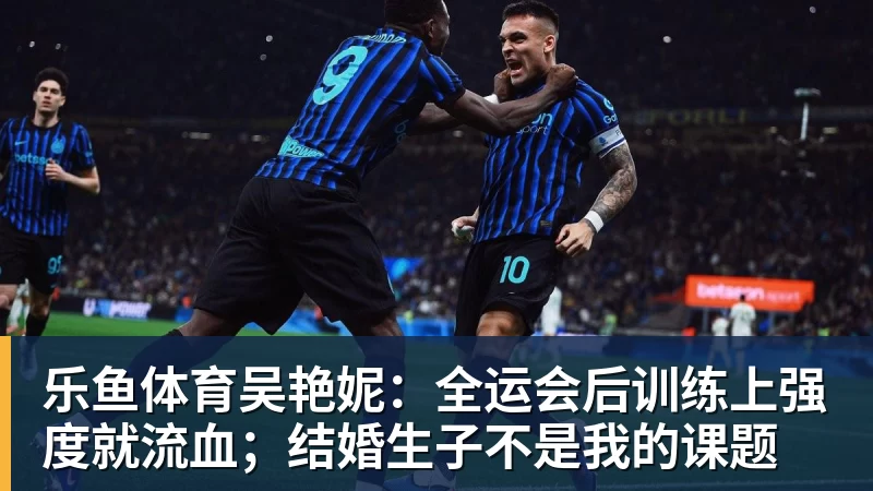 乐鱼体育吴艳妮:全运会后训练上强度就流血;结婚生子不是我的课题