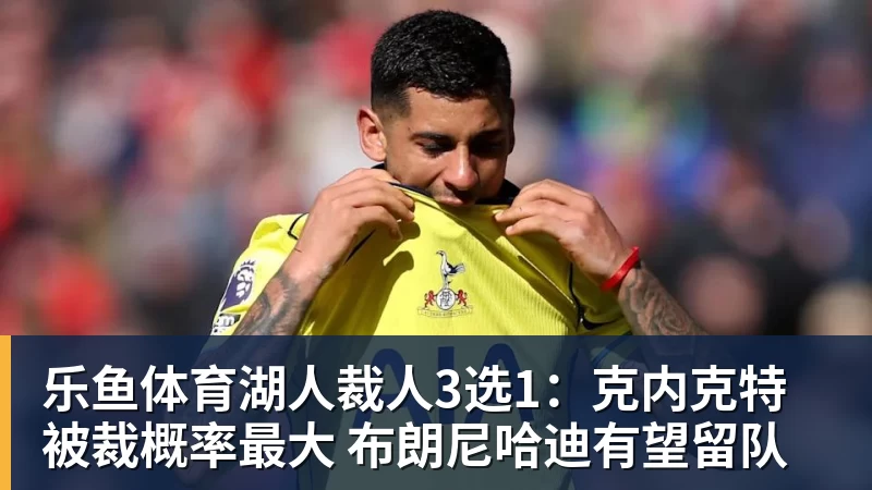 乐鱼体育湖人裁人3选1:克内克特被裁概率最大 布朗尼哈迪有望留队