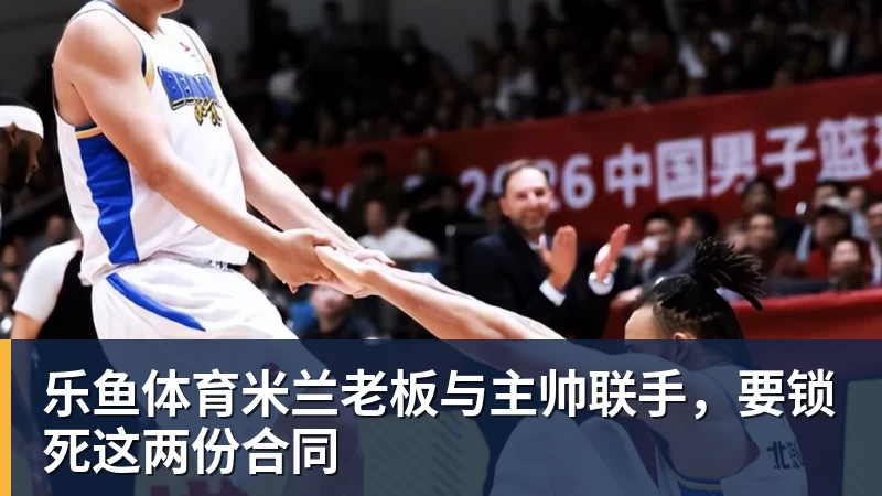 乐鱼体育米兰老板与主帅联手，要锁死这两份合同